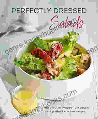 Perfectly Dressed Salads: 60 Delicious Recipes From Tangy Vinaigrettes To Creamy Mayos