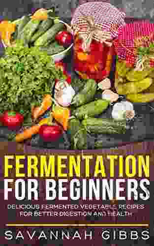 Fermentation For Beginners: Delicious Fermented Vegetable Recipes For Better Digestion And Health